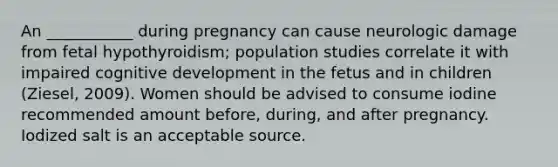 An ___________ during pregnancy can cause neurologic damage from fetal hypothyroidism; population studies correlate it with impaired cognitive development in the fetus and in children (Ziesel, 2009). Women should be advised to consume iodine recommended amount before, during, and after pregnancy. Iodized salt is an acceptable source.