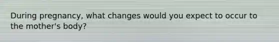 During pregnancy, what changes would you expect to occur to the mother's body?