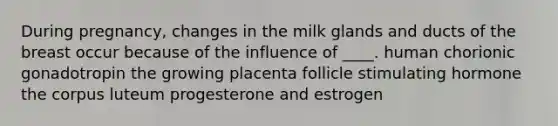 During pregnancy, changes in the milk glands and ducts of the breast occur because of the influence of ____. human chorionic gonadotropin the growing placenta follicle stimulating hormone the corpus luteum progesterone and estrogen