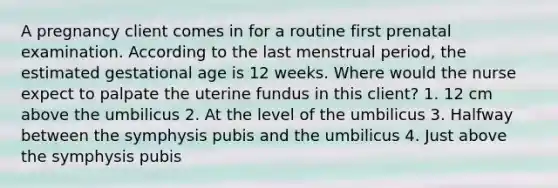 A pregnancy client comes in for a routine first prenatal examination. According to the last menstrual period, the estimated gestational age is 12 weeks. Where would the nurse expect to palpate the uterine fundus in this client? 1. 12 cm above the umbilicus 2. At the level of the umbilicus 3. Halfway between the symphysis pubis and the umbilicus 4. Just above the symphysis pubis