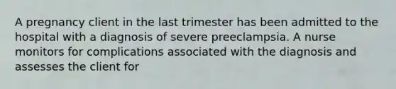 A pregnancy client in the last trimester has been admitted to the hospital with a diagnosis of severe preeclampsia. A nurse monitors for complications associated with the diagnosis and assesses the client for