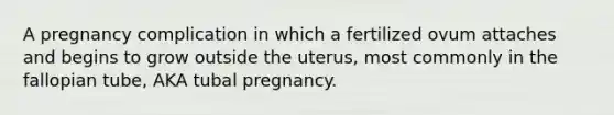 A pregnancy complication in which a fertilized ovum attaches and begins to grow outside the uterus, most commonly in the fallopian tube, AKA tubal pregnancy.