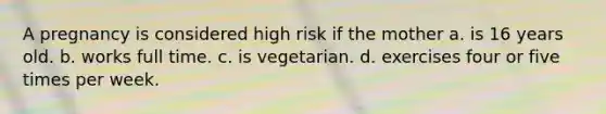 A pregnancy is considered high risk if the mother a. is 16 years old. b. works full time. c. is vegetarian. d. exercises four or five times per week.