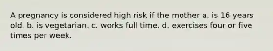 A pregnancy is considered high risk if the mother a. is 16 years old. b. is vegetarian. c. works full time. d. exercises four or five times per week.