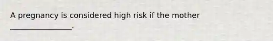 A pregnancy is considered high risk if the mother ________________.