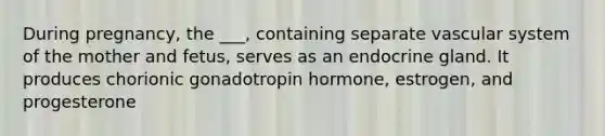 During pregnancy, the ___, containing separate vascular system of the mother and fetus, serves as an endocrine gland. It produces chorionic gonadotropin hormone, estrogen, and progesterone