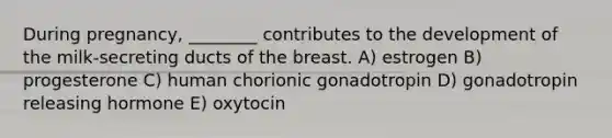 During pregnancy, ________ contributes to the development of the milk-secreting ducts of the breast. A) estrogen B) progesterone C) human chorionic gonadotropin D) gonadotropin releasing hormone E) oxytocin