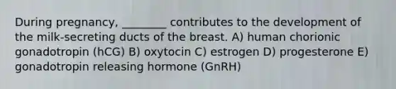 During pregnancy, ________ contributes to the development of the milk-secreting ducts of the breast. A) human chorionic gonadotropin (hCG) B) oxytocin C) estrogen D) progesterone E) gonadotropin releasing hormone (GnRH)