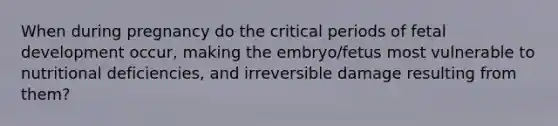 When during pregnancy do the critical periods of fetal development occur, making the embryo/fetus most vulnerable to nutritional deficiencies, and irreversible damage resulting from them?