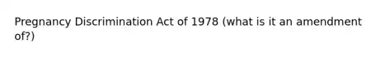 Pregnancy Discrimination Act of 1978 (what is it an amendment of?)