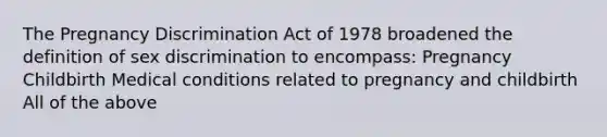 The Pregnancy Discrimination Act of 1978 broadened the definition of sex discrimination to encompass: Pregnancy Childbirth Medical conditions related to pregnancy and childbirth All of the above