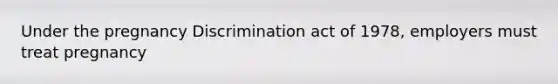 Under the pregnancy Discrimination act of 1978, employers must treat pregnancy