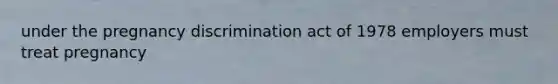 under the pregnancy discrimination act of 1978 employers must treat pregnancy