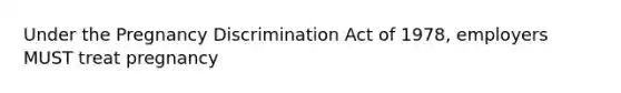 Under the Pregnancy Discrimination Act of 1978, employers MUST treat pregnancy