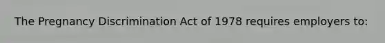 The Pregnancy Discrimination Act of 1978 requires employers to: