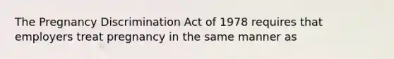 The Pregnancy Discrimination Act of 1978 requires that employers treat pregnancy in the same manner as