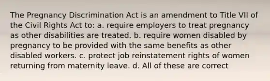 The Pregnancy Discrimination Act is an amendment to Title VII of the Civil Rights Act to: a. require employers to treat pregnancy as other disabilities are treated. b. require women disabled by pregnancy to be provided with the same benefits as other disabled workers. c. protect job reinstatement rights of women returning from maternity leave. d. All of these are correct