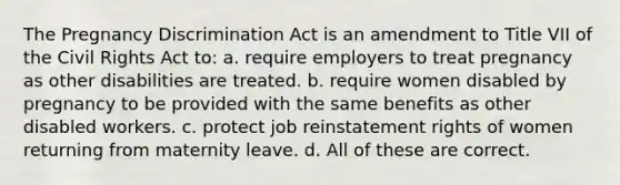 The Pregnancy Discrimination Act is an amendment to Title VII of the Civil Rights Act to: a. require employers to treat pregnancy as other disabilities are treated. b. require women disabled by pregnancy to be provided with the same benefits as other disabled workers. c. protect job reinstatement rights of women returning from maternity leave. d. All of these are correct.