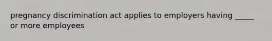 pregnancy discrimination act applies to employers having _____ or more employees