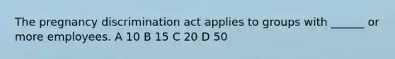 The pregnancy discrimination act applies to groups with ______ or more employees. A 10 B 15 C 20 D 50