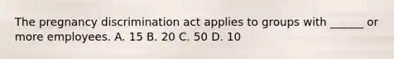 The pregnancy discrimination act applies to groups with ______ or more employees. A. 15 B. 20 C. 50 D. 10