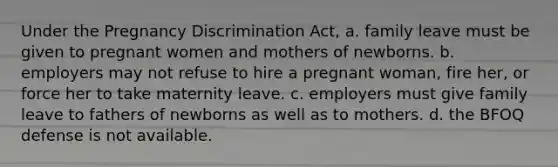 Under the Pregnancy Discrimination Act, a. family leave must be given to pregnant women and mothers of newborns. b. employers may not refuse to hire a pregnant woman, fire her, or force her to take maternity leave. c. employers must give family leave to fathers of newborns as well as to mothers. d. the BFOQ defense is not available.