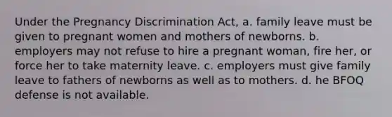 Under the Pregnancy Discrimination Act, a. family leave must be given to pregnant women and mothers of newborns. b. employers may not refuse to hire a pregnant woman, fire her, or force her to take maternity leave. c. employers must give family leave to fathers of newborns as well as to mothers. d. he BFOQ defense is not available.