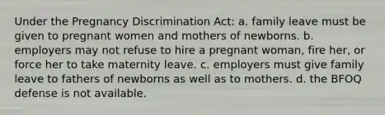 Under the Pregnancy Discrimination Act: a. family leave must be given to pregnant women and mothers of newborns. b. employers may not refuse to hire a pregnant woman, fire her, or force her to take maternity leave. c. employers must give family leave to fathers of newborns as well as to mothers. d. the BFOQ defense is not available.