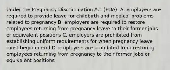 Under the Pregnancy Discrimination Act (PDA): A. employers are required to provide leave for childbirth and medical problems related to pregnancy B. employers are required to restore employees returning from pregnancy leave to their former jobs or equivalent positions C. employers are prohibited from establishing uniform requirements for when pregnancy leave must begin or end D. employers are prohibited from restoring employees returning from pregnancy to their former jobs or equivalent positions