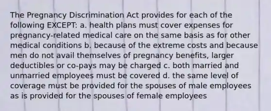 The Pregnancy Discrimination Act provides for each of the following EXCEPT: a. health plans must cover expenses for pregnancy-related medical care on the same basis as for other medical conditions b. because of the extreme costs and because men do not avail themselves of pregnancy benefits, larger deductibles or co-pays may be charged c. both married and unmarried employees must be covered d. the same level of coverage must be provided for the spouses of male employees as is provided for the spouses of female employees