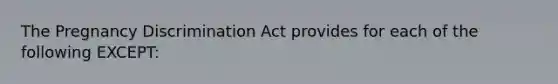 The Pregnancy Discrimination Act provides for each of the following EXCEPT: