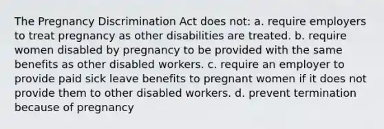 The Pregnancy Discrimination Act does not: a. require employers to treat pregnancy as other disabilities are treated. b. require women disabled by pregnancy to be provided with the same benefits as other disabled workers. c. require an employer to provide paid sick leave benefits to pregnant women if it does not provide them to other disabled workers. d. prevent termination because of pregnancy