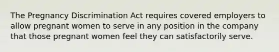 The Pregnancy Discrimination Act requires covered employers to allow pregnant women to serve in any position in the company that those pregnant women feel they can satisfactorily serve.