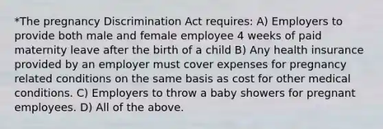 *The pregnancy Discrimination Act requires: A) Employers to provide both male and female employee 4 weeks of paid maternity leave after the birth of a child B) Any health insurance provided by an employer must cover expenses for pregnancy related conditions on the same basis as cost for other medical conditions. C) Employers to throw a baby showers for pregnant employees. D) All of the above.