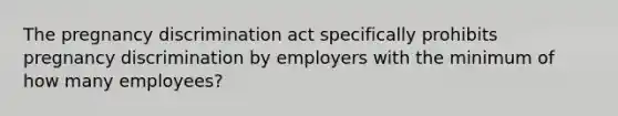 The pregnancy discrimination act specifically prohibits pregnancy discrimination by employers with the minimum of how many employees?