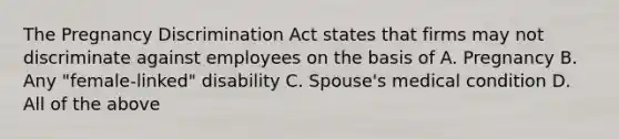 The Pregnancy Discrimination Act states that firms may not discriminate against employees on the basis of A. Pregnancy B. Any "female-linked" disability C. Spouse's medical condition D. All of the above