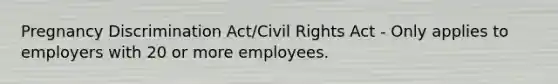 Pregnancy Discrimination Act/Civil Rights Act - Only applies to employers with 20 or more employees.