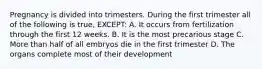 Pregnancy is divided into trimesters. During the first trimester all of the following is true, EXCEPT: A. It occurs from fertilization through the first 12 weeks. B. It is the most precarious stage C. More than half of all embryos die in the first trimester D. The organs complete most of their development