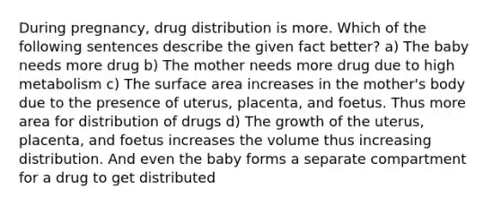 During pregnancy, drug distribution is more. Which of the following sentences describe the given fact better? a) The baby needs more drug b) The mother needs more drug due to high metabolism c) The surface area increases in the mother's body due to the presence of uterus, placenta, and foetus. Thus more area for distribution of drugs d) The growth of the uterus, placenta, and foetus increases the volume thus increasing distribution. And even the baby forms a separate compartment for a drug to get distributed