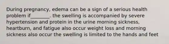 During pregnancy, edema can be a sign of a serious health problem if________. the swelling is accompanied by severe hypertension and protein in the urine morning sickness, heartburn, and fatigue also occur weight loss and morning sickness also occur the swelling is limited to the hands and feet