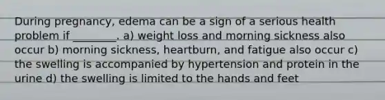 During pregnancy, edema can be a sign of a serious health problem if ________. a) weight loss and morning sickness also occur b) morning sickness, heartburn, and fatigue also occur c) the swelling is accompanied by hypertension and protein in the urine d) the swelling is limited to the hands and feet