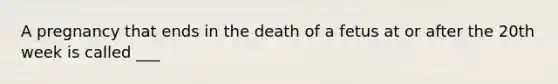 A pregnancy that ends in the death of a fetus at or after the 20th week is called ___