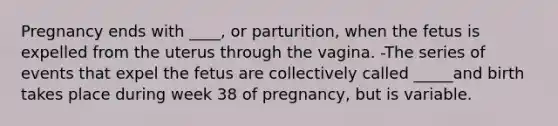 Pregnancy ends with ____, or parturition, when the fetus is expelled from the uterus through the vagina. -The series of events that expel the fetus are collectively called _____and birth takes place during week 38 of pregnancy, but is variable.