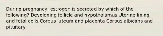 During pregnancy, estrogen is secreted by which of the following? Developing follicle and hypothalamus Uterine lining and fetal cells Corpus luteum and placenta Corpus albicans and pituitary