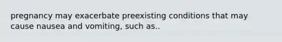 pregnancy may exacerbate preexisting conditions that may cause nausea and vomiting, such as..