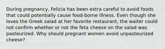 During pregnancy, Felicia has been extra careful to avoid foods that could potentially cause food-borne illness. Even though she loves the Greek salad at her favorite restaurant, the waiter could not confirm whether or not the feta cheese on the salad was pasteurized. Why should pregnant women avoid unpasteurized cheese?