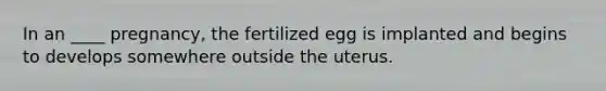 In an ____ pregnancy, the fertilized egg is implanted and begins to develops somewhere outside the uterus.