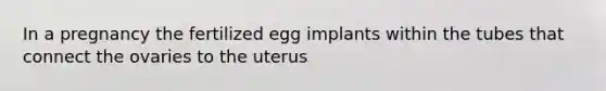 In a pregnancy the fertilized egg implants within the tubes that connect the ovaries to the uterus