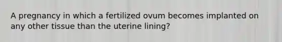 A pregnancy in which a fertilized ovum becomes implanted on any other tissue than the uterine lining?