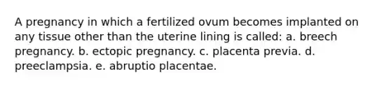 A pregnancy in which a fertilized ovum becomes implanted on any tissue other than the uterine lining is called: a. breech pregnancy. b. ectopic pregnancy. c. placenta previa. d. preeclampsia. e. abruptio placentae.